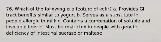 76. Which of the following is a feature of kefir? a. Provides GI tract benefits similar to yogurt b. Serves as a substitute in people allergic to milk c. Contains a combination of soluble and insoluble fiber d. Must be restricted in people with genetic deficiency of intestinal sucrase or maltase