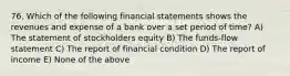 76. Which of the following financial statements shows the revenues and expense of a bank over a set period of time? A) The statement of stockholders equity B) The funds-flow statement C) The report of financial condition D) The report of income E) None of the above