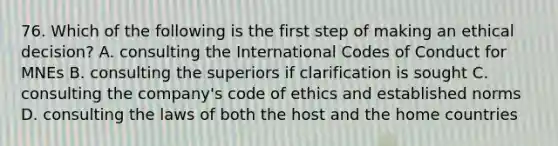 76. Which of the following is the first step of making an ethical decision? A. consulting the International Codes of Conduct for MNEs B. consulting the superiors if clarification is sought C. consulting the company's code of ethics and established norms D. consulting the laws of both the host and the home countries