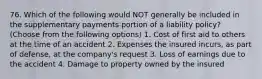 76. Which of the following would NOT generally be included in the supplementary payments portion of a liability policy? (Choose from the following options) 1. Cost of first aid to others at the time of an accident 2. Expenses the insured incurs, as part of defense, at the company's request 3. Loss of earnings due to the accident 4. Damage to property owned by the insured