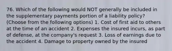 76. Which of the following would NOT generally be included in the supplementary payments portion of a liability policy? (Choose from the following options) 1. Cost of first aid to others at the time of an accident 2. Expenses the insured incurs, as part of defense, at the company's request 3. Loss of earnings due to the accident 4. Damage to property owned by the insured