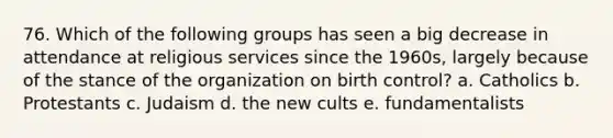 76. Which of the following groups has seen a big decrease in attendance at religious services since the 1960s, largely because of the stance of the organization on birth control? a. Catholics b. Protestants c. Judaism d. the new cults e. fundamentalists