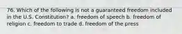 76. Which of the following is not a guaranteed freedom included in the U.S. Constitution? a. freedom of speech b. freedom of religion c. freedom to trade d. freedom of the press