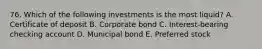 76. Which of the following investments is the most liquid? A. Certificate of deposit B. Corporate bond C. Interest-bearing checking account D. Municipal bond E. Preferred stock