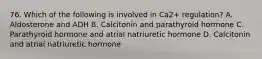 76. Which of the following is involved in Ca2+ regulation? A. Aldosterone and ADH B. Calcitonin and parathyroid hormone C. Parathyroid hormone and atrial natriuretic hormone D. Calcitonin and atrial natriuretic hormone