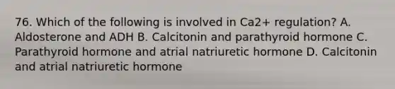 76. Which of the following is involved in Ca2+ regulation? A. Aldosterone and ADH B. Calcitonin and parathyroid hormone C. Parathyroid hormone and atrial natriuretic hormone D. Calcitonin and atrial natriuretic hormone