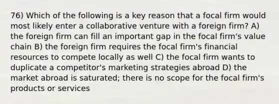 76) Which of the following is a key reason that a focal firm would most likely enter a collaborative venture with a foreign firm? A) the foreign firm can fill an important gap in the focal firm's value chain B) the foreign firm requires the focal firm's financial resources to compete locally as well C) the focal firm wants to duplicate a competitor's marketing strategies abroad D) the market abroad is saturated; there is no scope for the focal firm's products or services