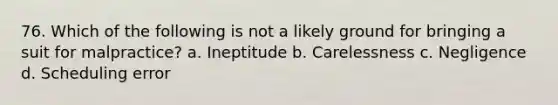 76. Which of the following is not a likely ground for bringing a suit for malpractice? a. Ineptitude b. Carelessness c. Negligence d. Scheduling error