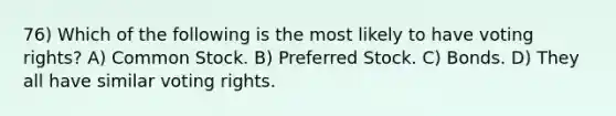 76) Which of the following is the most likely to have voting rights? A) Common Stock. B) Preferred Stock. C) Bonds. D) They all have similar voting rights.