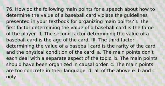 76. How do the following main points for a speech about how to determine the value of a baseball card violate the guidelines presented in your textbook for organizing main points? I. The first factor determining the value of a baseball card is the fame of the player. II. The second factor determining the value of a baseball card is the age of the card. III. The third factor determining the value of a baseball card is the rarity of the card and the physical condition of the card. a. The main points don't each deal with a separate aspect of the topic. b. The main points should have been organized in causal order. c. The main points are too concrete in their language. d. all of the above e. b and c only