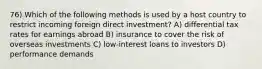 76) Which of the following methods is used by a host country to restrict incoming foreign direct investment? A) differential tax rates for earnings abroad B) insurance to cover the risk of overseas investments C) low-interest loans to investors D) performance demands