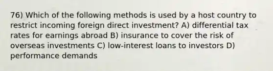 76) Which of the following methods is used by a host country to restrict incoming foreign direct investment? A) differential tax rates for earnings abroad B) insurance to cover the risk of overseas investments C) low-interest loans to investors D) performance demands