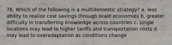 76. Which of the following is a multidomestic strategy? a. less ability to realize cost savings through scale economies b. greater difficulty in transferring knowledge across countries c. single locations may lead to higher tariffs and transportation costs d. may lead to overadaptation as conditions change