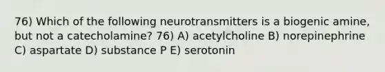 76) Which of the following neurotransmitters is a biogenic amine, but not a catecholamine? 76) A) acetylcholine B) norepinephrine C) aspartate D) substance P E) serotonin