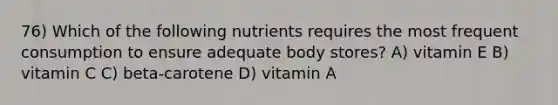 76) Which of the following nutrients requires the most frequent consumption to ensure adequate body stores? A) vitamin E B) vitamin C C) beta-carotene D) vitamin A