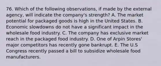 76. Which of the following observations, if made by the external agency, will indicate the company's strength? A. The market potential for packaged goods is high in the United States. B. Economic slowdowns do not have a significant impact in the wholesale food industry. C. The company has exclusive market reach in the packaged food industry. D. One of Arpin Stores' major competitors has recently gone bankrupt. E. The U.S Congress recently passed a bill to subsidize wholesale food manufacturers.