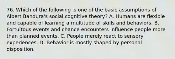 76. Which of the following is one of the basic assumptions of Albert Bandura's social cognitive theory? A. Humans are flexible and capable of learning a multitude of skills and behaviors. B. Fortuitous events and chance encounters influence people more than planned events. C. People merely react to sensory experiences. D. Behavior is mostly shaped by personal disposition.