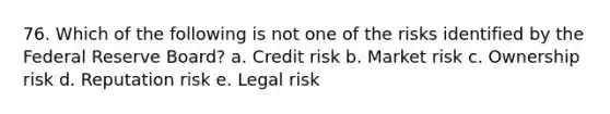 76. Which of the following is not one of the risks identified by the Federal Reserve Board? a. Credit risk b. Market risk c. Ownership risk d. Reputation risk e. Legal risk