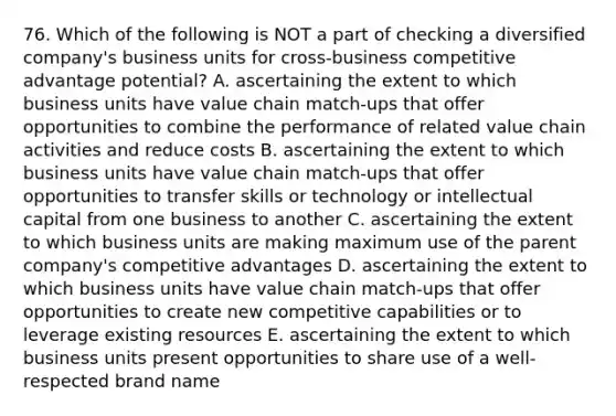 76. Which of the following is NOT a part of checking a diversified company's business units for cross-business competitive advantage potential? A. ascertaining the extent to which business units have value chain match-ups that offer opportunities to combine the performance of related value chain activities and reduce costs B. ascertaining the extent to which business units have value chain match-ups that offer opportunities to transfer skills or technology or intellectual capital from one business to another C. ascertaining the extent to which business units are making maximum use of the parent company's competitive advantages D. ascertaining the extent to which business units have value chain match-ups that offer opportunities to create new competitive capabilities or to leverage existing resources E. ascertaining the extent to which business units present opportunities to share use of a well-respected brand name