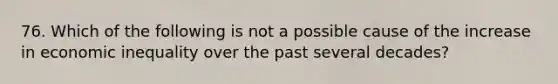 76. Which of the following is not a possible cause of the increase in economic inequality over the past several decades?