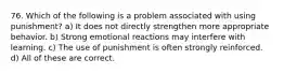 76. Which of the following is a problem associated with using punishment? a) It does not directly strengthen more appropriate behavior. b) Strong emotional reactions may interfere with learning. c) The use of punishment is often strongly reinforced. d) All of these are correct.