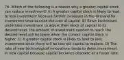 76. Which of the following is a reason why a greater capital stock can reduce investment? A) A greater capital stock is likely to lead to less investment because further increases in the demand for investment tend to raise the cost of capital. B) Since businesses undertake investment to adjust their stock of capital to its desired level, the amount of investment needed to reach the desired level will be lower when the current capital stock is higher. C) A greater capital stock is likely to lead to less investment since there will be less old capital to replace. D) The rate of new technological innovations tends to deter investment in new capital because capital becomes obsolete at a faster rate.