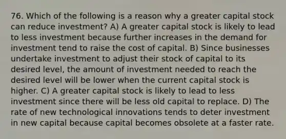 76. Which of the following is a reason why a greater capital stock can reduce investment? A) A greater capital stock is likely to lead to less investment because further increases in the demand for investment tend to raise the cost of capital. B) Since businesses undertake investment to adjust their stock of capital to its desired level, the amount of investment needed to reach the desired level will be lower when the current capital stock is higher. C) A greater capital stock is likely to lead to less investment since there will be less old capital to replace. D) The rate of new technological innovations tends to deter investment in new capital because capital becomes obsolete at a faster rate.