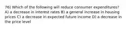 76) Which of the following will reduce consumer expenditures? A) a decrease in interest rates B) a general increase in housing prices C) a decrease in expected future income D) a decrease in the price level