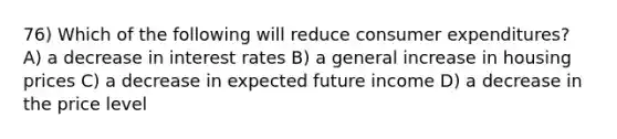 76) Which of the following will reduce consumer expenditures? A) a decrease in interest rates B) a general increase in housing prices C) a decrease in expected future income D) a decrease in the price level