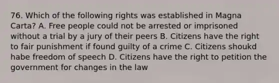 76. Which of the following rights was established in Magna Carta? A. Free people could not be arrested or imprisoned without a trial by a jury of their peers B. Citizens have the right to fair punishment if found guilty of a crime C. Citizens shoukd habe freedom of speech D. Citizens have the right to petition the government for changes in the law