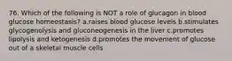 76. Which of the following is NOT a role of glucagon in blood glucose homeostasis? a.raises blood glucose levels b.stimulates glycogenolysis and gluconeogenesis in the liver c.promotes lipolysis and ketogenesis d.promotes the movement of glucose out of a skeletal muscle cells