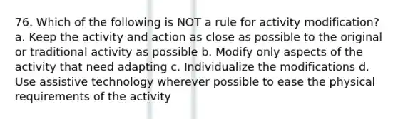 76. Which of the following is NOT a rule for activity modification? a. Keep the activity and action as close as possible to the original or traditional activity as possible b. Modify only aspects of the activity that need adapting c. Individualize the modifications d. Use assistive technology wherever possible to ease the physical requirements of the activity