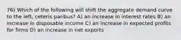 76) Which of the following will shift the aggregate demand curve to the left, ceteris paribus? A) an increase in interest rates B) an increase in disposable income C) an increase in expected profits for firms D) an increase in net exports