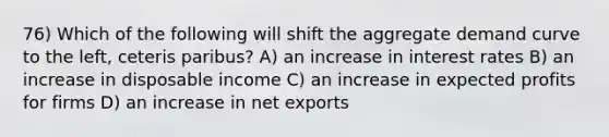 76) Which of the following will shift the aggregate demand curve to the left, ceteris paribus? A) an increase in interest rates B) an increase in disposable income C) an increase in expected profits for firms D) an increase in net exports