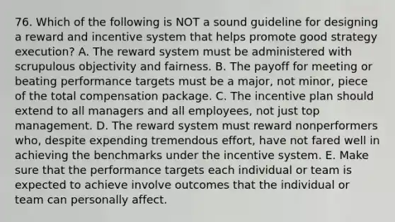 76. Which of the following is NOT a sound guideline for designing a reward and incentive system that helps promote good strategy execution? A. The reward system must be administered with scrupulous objectivity and fairness. B. The payoff for meeting or beating performance targets must be a major, not minor, piece of the total compensation package. C. The incentive plan should extend to all managers and all employees, not just top management. D. The reward system must reward nonperformers who, despite expending tremendous effort, have not fared well in achieving the benchmarks under the incentive system. E. Make sure that the performance targets each individual or team is expected to achieve involve outcomes that the individual or team can personally affect.