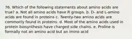 76. Which of the following statements about amino acids are true? a. Not all amino acids have R groups. b. D- and L-amino acids are found in proteins c. Twenty-two amino acids are commonly found in proteins. d. Most of the amino acids used in protein biosynthesis have charged side chains. e. Proline is formally not an amino acid but an imino acid