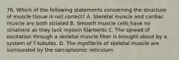 76. Which of the following statements concerning the structure of muscle tissue is not correct? A. Skeletal muscle and cardiac muscle are both striated B. Smooth muscle cells have no striations as they lack myosin filaments C. The spread of excitation through a skeletal muscle fiber is brought about by a system of T-tubules. D. The myofibrils of skeletal muscle are surrounded by the sarcoplasmic reticulum