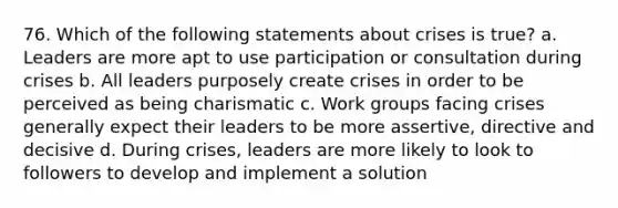 76. Which of the following statements about crises is true? a. Leaders are more apt to use participation or consultation during crises b. All leaders purposely create crises in order to be perceived as being charismatic c. Work groups facing crises generally expect their leaders to be more assertive, directive and decisive d. During crises, leaders are more likely to look to followers to develop and implement a solution