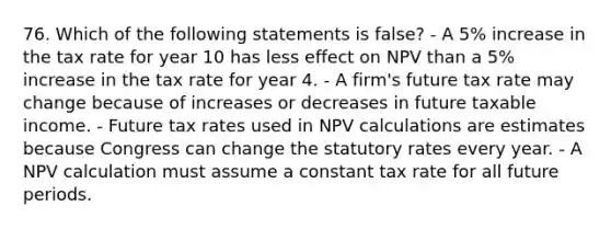 76. Which of the following statements is false? - A 5% increase in the tax rate for year 10 has less effect on NPV than a 5% increase in the tax rate for year 4. - A firm's future tax rate may change because of increases or decreases in future taxable income. - Future tax rates used in NPV calculations are estimates because Congress can change the statutory rates every year. - A NPV calculation must assume a constant tax rate for all future periods.