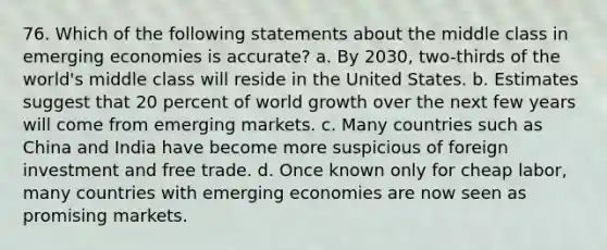 76. Which of the following statements about the middle class in emerging economies is accurate? a. By 2030, two-thirds of the world's middle class will reside in the United States. b. Estimates suggest that 20 percent of world growth over the next few years will come from emerging markets. c. Many countries such as China and India have become more suspicious of foreign investment and free trade. d. Once known only for cheap labor, many countries with emerging economies are now seen as promising markets.