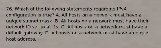 76. Which of the following statements regarding IPv4 configuration is true? A. All hosts on a network must have a unique subnet mask. B. All hosts on a network must have their network ID set to all 1s. C. All hosts on a network must have a default gateway. D. All hosts on a network must have a unique host address.