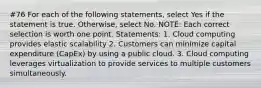 #76 For each of the following statements, select Yes if the statement is true. Otherwise, select No. NOTE: Each correct selection is worth one point. Statements: 1. Cloud computing provides elastic scalability 2. Customers can minimize capital expenditure (CapEx) by using a public cloud. 3. Cloud computing leverages virtualization to provide services to multiple customers simultaneously.