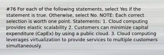 #76 For each of the following statements, select Yes if the statement is true. Otherwise, select No. NOTE: Each correct selection is worth one point. Statements: 1. Cloud computing provides elastic scalability 2. Customers can minimize capital expenditure (CapEx) by using a public cloud. 3. Cloud computing leverages virtualization to provide services to multiple customers simultaneously.