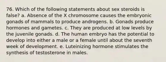 76. Which of the following statements about sex steroids is false? a. Absence of the X chromosome causes the embryonic gonads of mammals to produce androgens. b. Gonads produce hormones and gametes. c. They are produced at low levels by the juvenile gonads. d. The human embryo has the potential to develop into either a male or a female until about the seventh week of development. e. Luteinizing hormone stimulates the synthesis of testosterone in males.