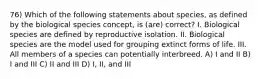 76) Which of the following statements about species, as defined by the biological species concept, is (are) correct? I. Biological species are defined by reproductive isolation. II. Biological species are the model used for grouping extinct forms of life. III. All members of a species can potentially interbreed. A) I and II B) I and III C) II and III D) I, II, and III
