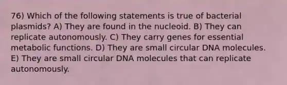 76) Which of the following statements is true of bacterial plasmids? A) They are found in the nucleoid. B) They can replicate autonomously. C) They carry genes for essential metabolic functions. D) They are small circular DNA molecules. E) They are small circular DNA molecules that can replicate autonomously.