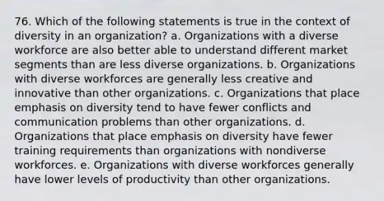 76. Which of the following statements is true in the context of diversity in an organization? a. Organizations with a diverse workforce are also better able to understand different market segments than are less diverse organizations. b. Organizations with diverse workforces are generally less creative and innovative than other organizations. c. Organizations that place emphasis on diversity tend to have fewer conflicts and communication problems than other organizations. d. Organizations that place emphasis on diversity have fewer training requirements than organizations with nondiverse workforces. e. Organizations with diverse workforces generally have lower levels of productivity than other organizations.