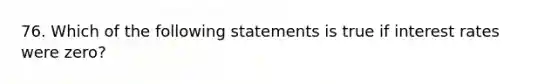 76. Which of the following statements is true if interest rates were zero?