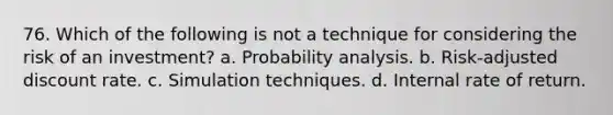 76. Which of the following is not a technique for considering the risk of an investment? a. Probability analysis. b. Risk-adjusted discount rate. c. Simulation techniques. d. Internal rate of return.