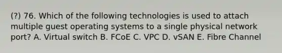 (?) 76. Which of the following technologies is used to attach multiple guest operating systems to a single physical network port? A. Virtual switch B. FCoE C. VPC D. vSAN E. Fibre Channel